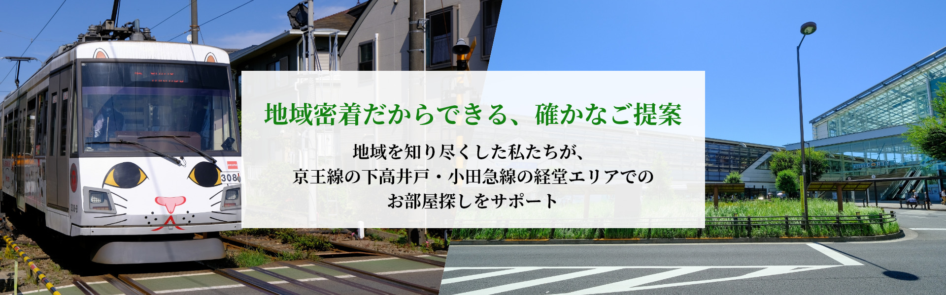 地域密着だからできる、確かなご提案。地域を知り尽くした私たちが、赤堤・下高井戸・経堂エリアのお部屋探しをサポート。