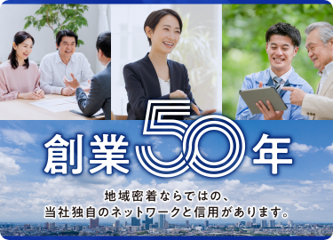 創業50年 地域密着ならではの、当社独自のネットワークと信用があります。