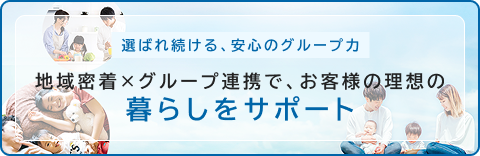 選ばれ続ける、安心のグループ力　地域密着×グループ連携で、お客様の理想の暮らしをサポート