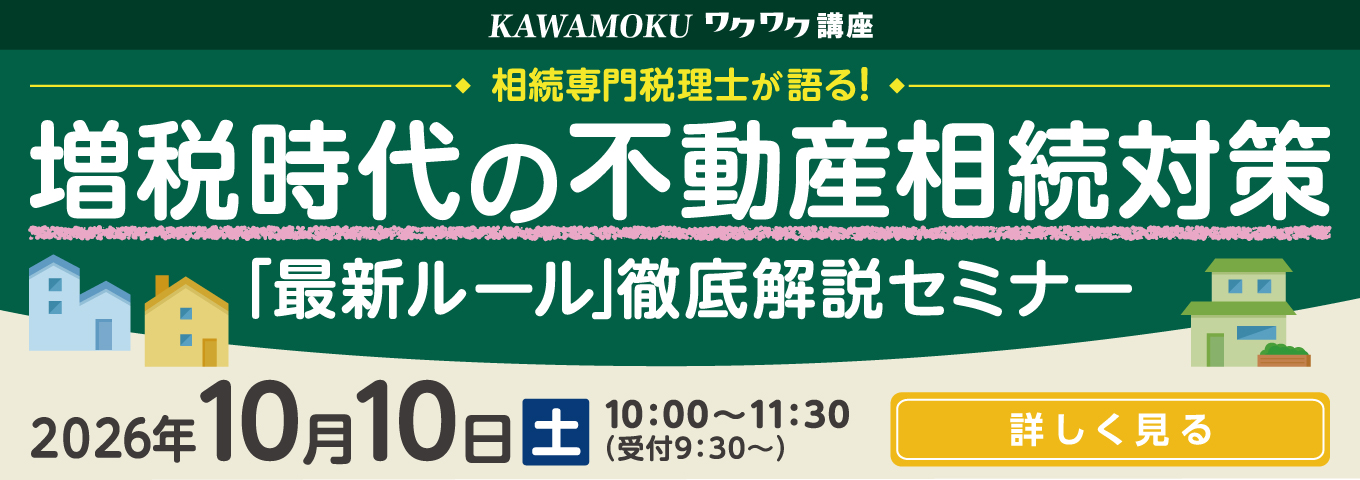 KAWAMOKU ワクワク講座 相続専門税理士が語る！ 増税時代の不動産相続対策「最新ルール」徹底解説セミナー 2026年10月10日(土) 10:00～11:30（受付9:30～） 詳しく見る