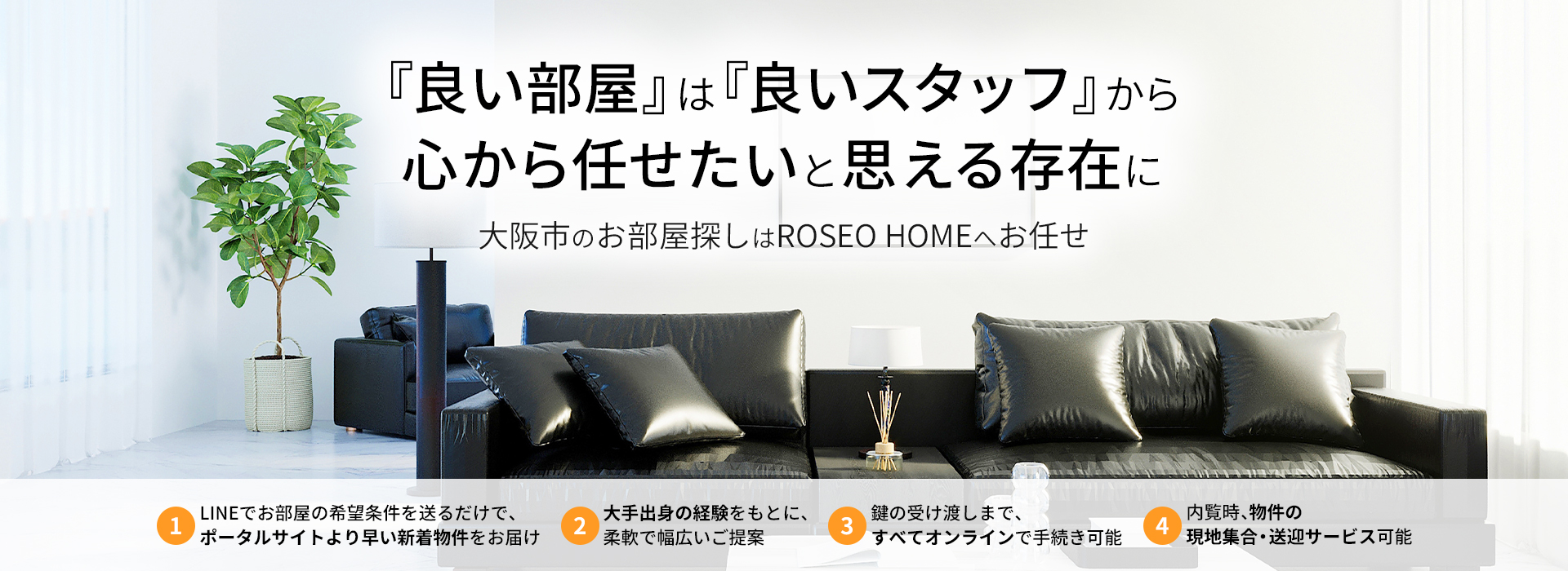 「良い部屋は良いスタッフから。心から任せたいと思える存在に。」 大阪市のお部屋探しはROSEO HOMEへお任せ。