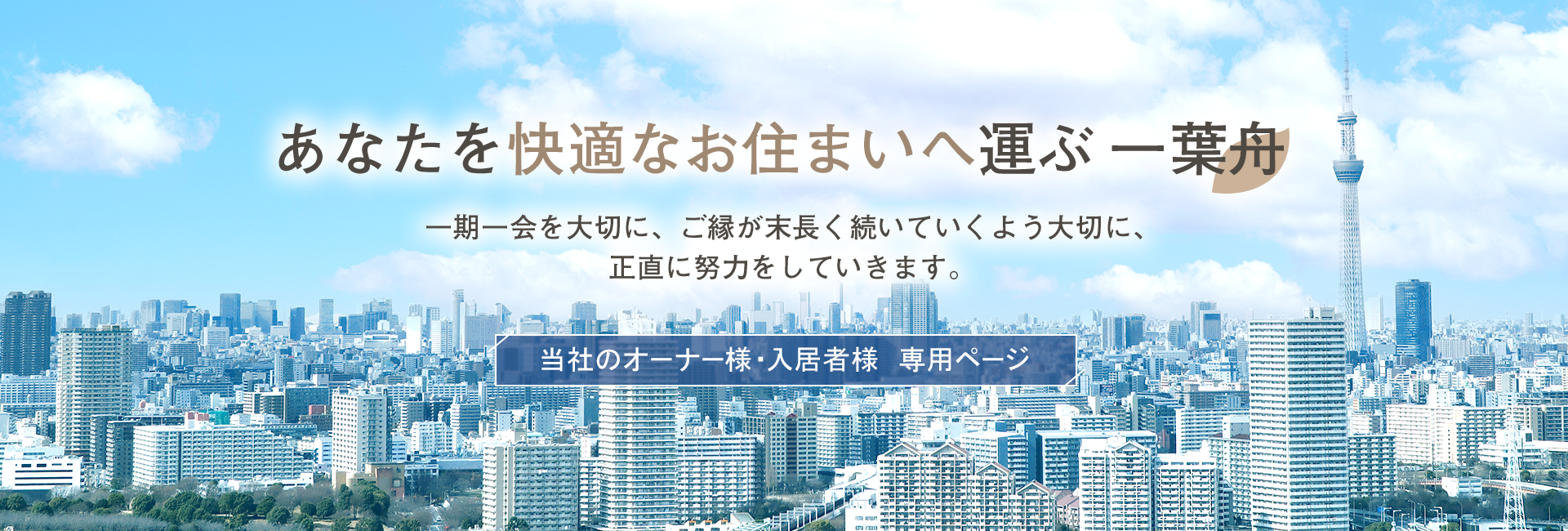 あなたを快適なお住まいへ運ぶ 一葉舟　一期一会を大切に、ご縁が末長く続いていくよう大切に、正直に努力をしていきます。