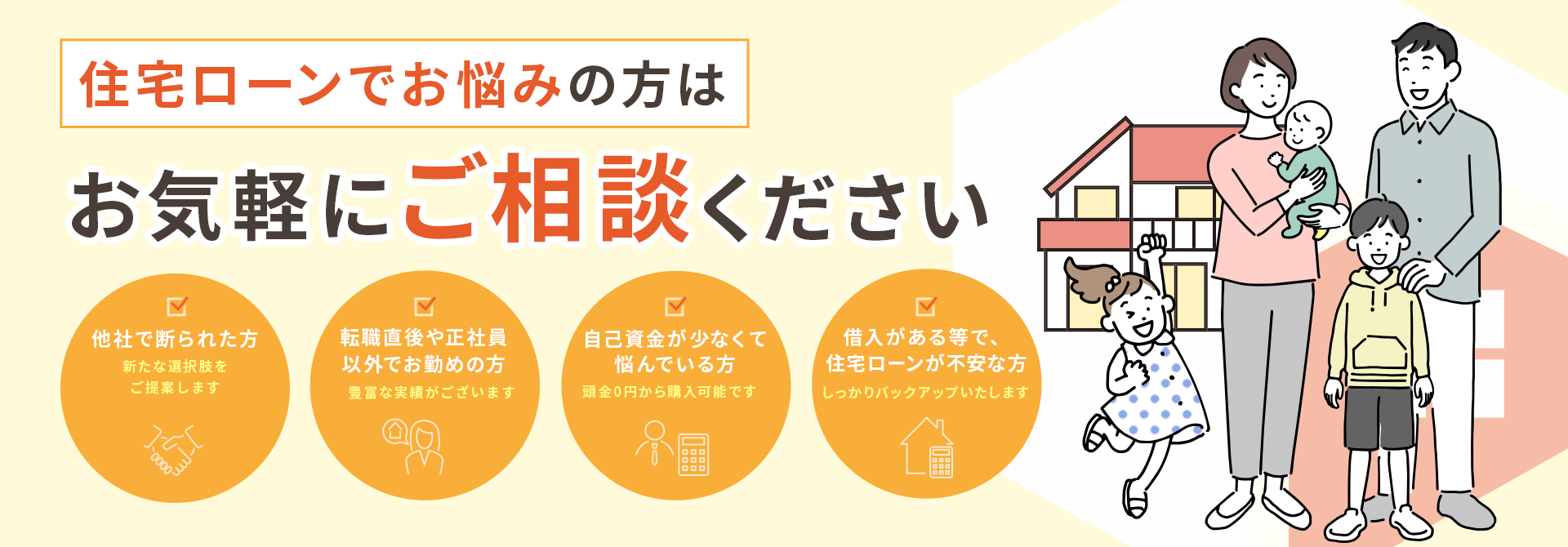 住宅ローンでお悩みの方はお気軽にご相談ください　・他社で断られた方　新たな選択肢をご提案します ・シングルマザーや転職直後の方　まずはご相談ください ・自己資金が少なくて悩んでいる方　フルローンでサポートします ・住宅ローンに不安がある方　しっかりバックアップいたします